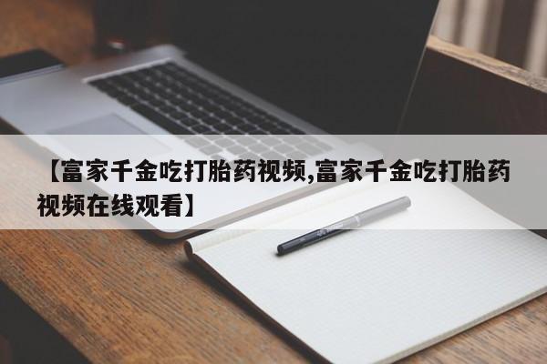 购买打胎药的联系方式，【富家千金吃打胎药视频,富家千金吃打胎药视频在线观看】