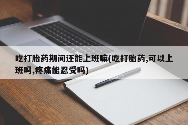 购买打胎药的联系方式，吃打胎药期间还能上班嘛(吃打胎药,可以上班吗,疼痛能忍受吗)