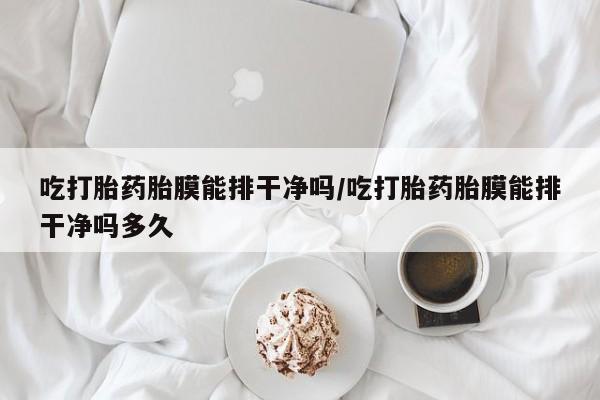 购买打胎药的联系方式，吃打胎药胎膜能排干净吗/吃打胎药胎膜能排干净吗多久