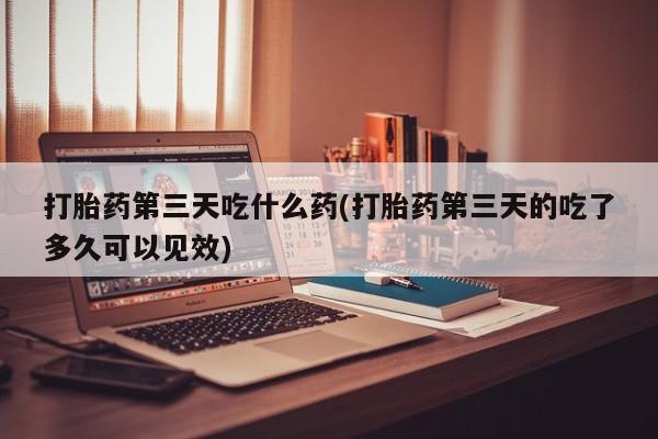 购买打胎药的联系方式，打胎药第三天吃什么药(打胎药第三天的吃了多久可以见效)