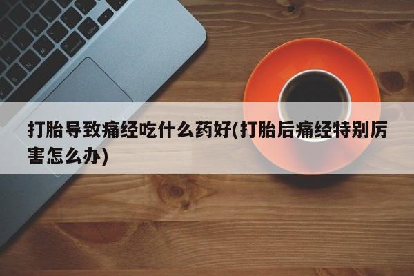 购买打胎药的联系方式，打胎导致痛经吃什么药好(打胎后痛经特别厉害怎么办)
