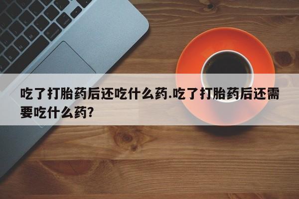 购买打胎药的联系方式，吃了打胎药后还吃什么药.吃了打胎药后还需要吃什么药？