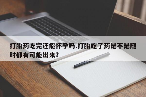 购买打胎药的联系方式，打胎药吃完还能怀孕吗.打胎吃了药是不是随时都有可能出来？