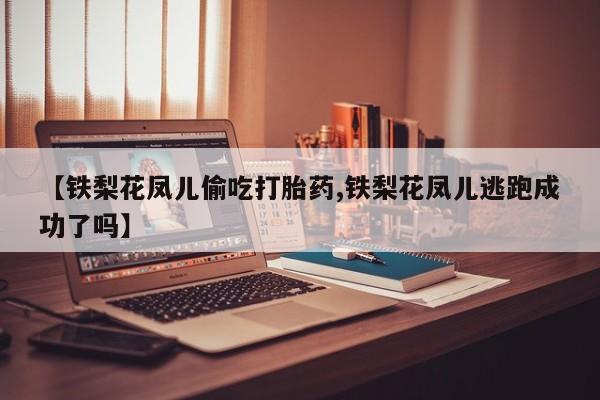 购买打胎药的联系方式，【铁梨花凤儿偷吃打胎药,铁梨花凤儿逃跑成功了吗】