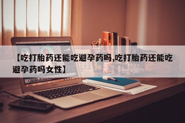 购买打胎药的联系方式，【吃打胎药还能吃避孕药吗,吃打胎药还能吃避孕药吗女性】