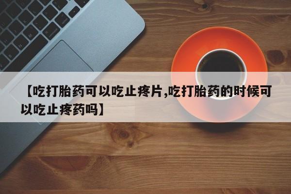 购买打胎药的联系方式，【吃打胎药可以吃止疼片,吃打胎药的时候可以吃止疼药吗】
