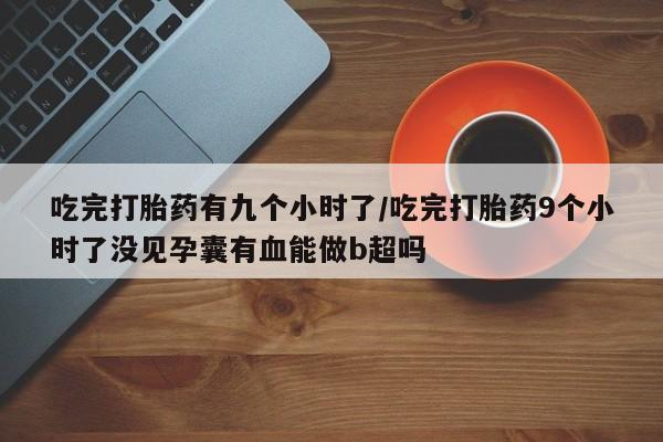 购买打胎药的联系方式，吃完打胎药有九个小时了/吃完打胎药9个小时了没见孕囊有血能做b超吗