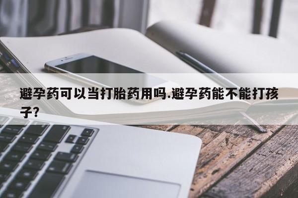 购买打胎药的联系方式，避孕药可以当打胎药用吗.避孕药能不能打孩子？
