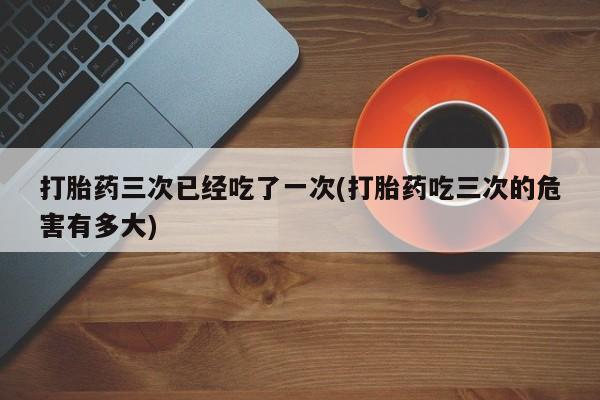 购买打胎药的联系方式，打胎药三次已经吃了一次(打胎药吃三次的危害有多大)