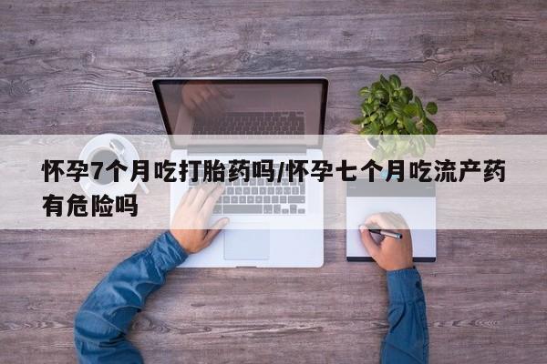 购买打胎药的联系方式，怀孕7个月吃打胎药吗/怀孕七个月吃流产药有危险吗