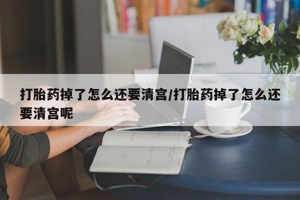 购买打胎药的联系方式，打胎药掉了怎么还要清宫/打胎药掉了怎么还要清宫呢