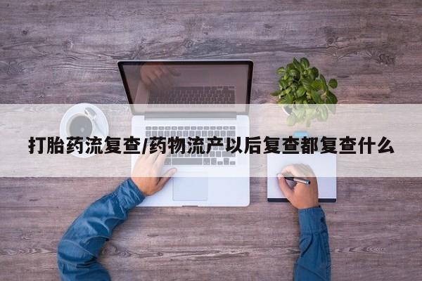 购买打胎药的联系方式，打胎药流复查/药物流产以后复查都复查什么