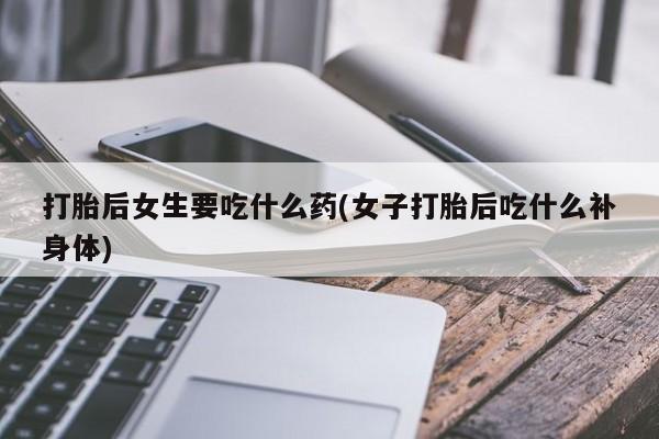 购买打胎药的联系方式，打胎后女生要吃什么药(女子打胎后吃什么补身体)