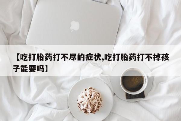 购买打胎药的联系方式，【吃打胎药打不尽的症状,吃打胎药打不掉孩子能要吗】