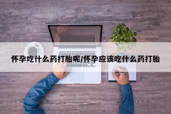 购买打胎药的联系方式，怀孕吃什么药打胎呢/怀孕应该吃什么药打胎