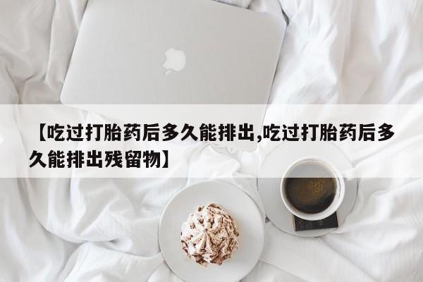 购买打胎药的联系方式，【吃过打胎药后多久能排出,吃过打胎药后多久能排出残留物】