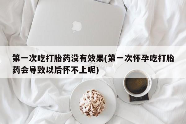购买打胎药的联系方式，第一次吃打胎药没有效果(第一次怀孕吃打胎药会导致以后怀不上呢)