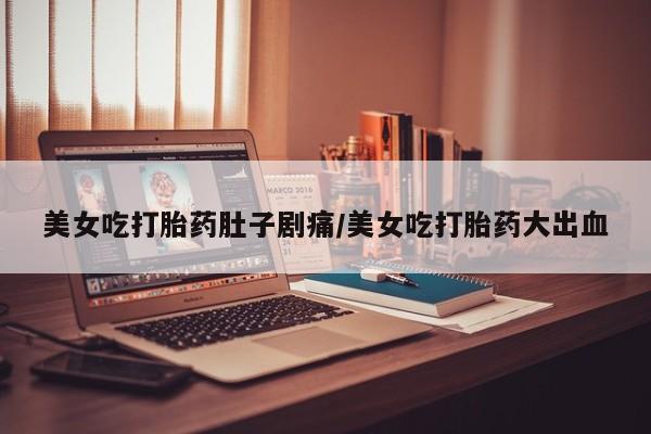 购买打胎药的联系方式，美女吃打胎药肚子剧痛/美女吃打胎药大出血
