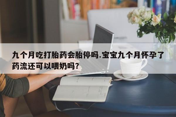 购买打胎药的联系方式，九个月吃打胎药会胎停吗.宝宝九个月怀孕了药流还可以喂奶吗？