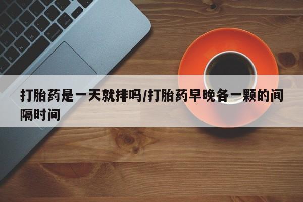 购买打胎药的联系方式，打胎药是一天就排吗/打胎药早晚各一颗的间隔时间