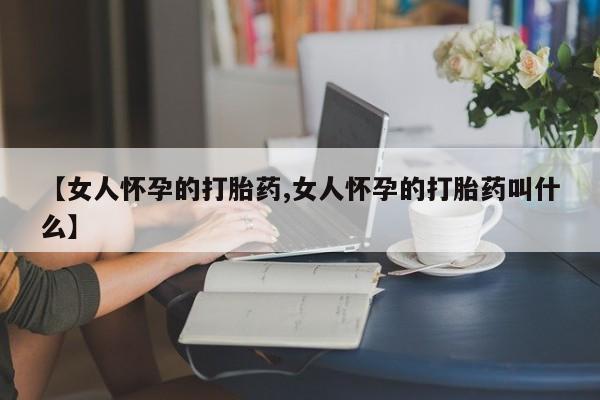 购买打胎药的联系方式，【女人怀孕的打胎药,女人怀孕的打胎药叫什么】