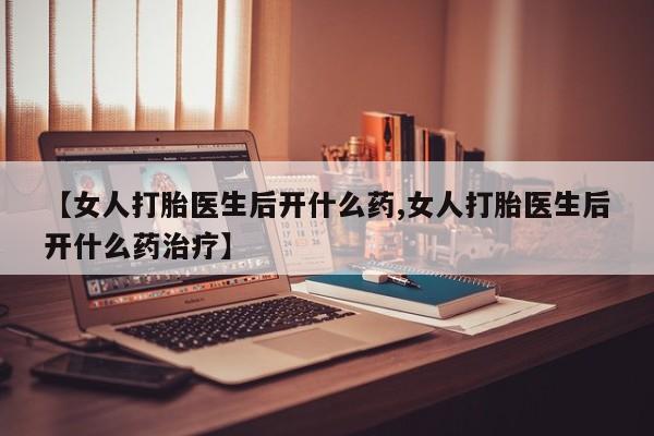 购买打胎药的联系方式，【女人打胎医生后开什么药,女人打胎医生后开什么药治疗】
