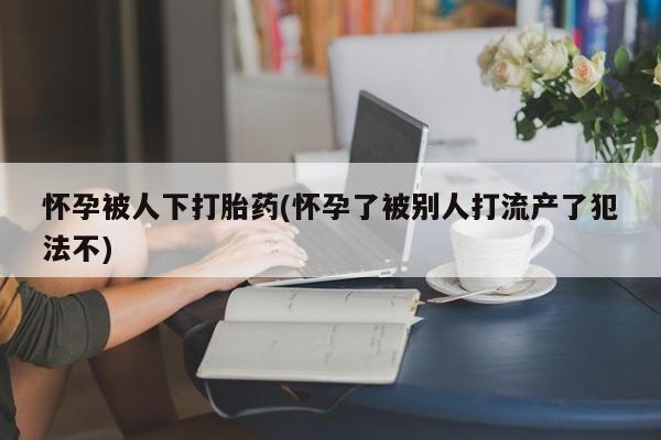 购买打胎药的联系方式，怀孕被人下打胎药(怀孕了被别人打流产了犯法不)