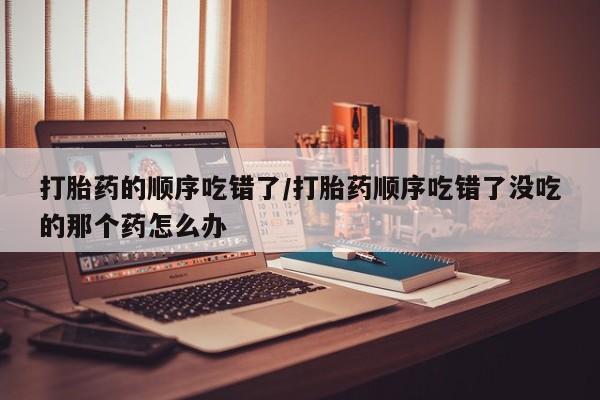 购买打胎药的联系方式，打胎药的顺序吃错了/打胎药顺序吃错了没吃的那个药怎么办
