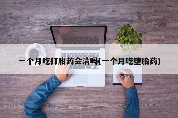 购买打胎药的联系方式，一个月吃打胎药会清吗(一个月吃堕胎药)