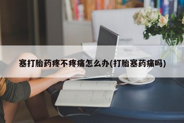 购买打胎药的联系方式，塞打胎药疼不疼痛怎么办(打胎塞药痛吗)