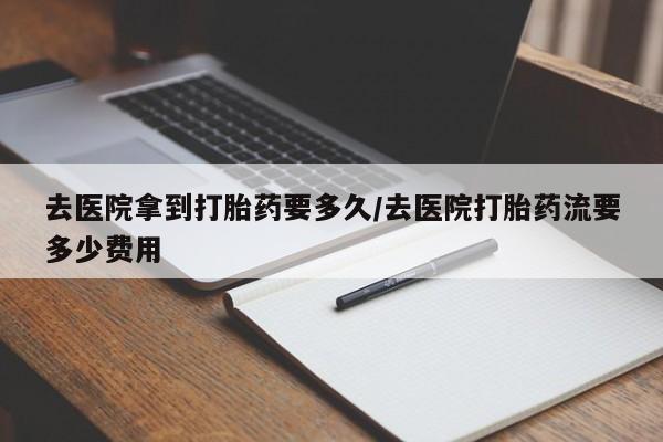 购买打胎药的联系方式，去医院拿到打胎药要多久/去医院打胎药流要多少费用
