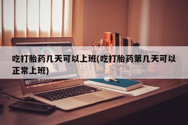 购买打胎药的联系方式，吃打胎药几天可以上班(吃打胎药第几天可以正常上班)