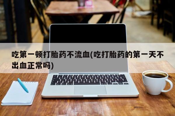 购买打胎药的联系方式，吃第一顿打胎药不流血(吃打胎药的第一天不出血正常吗)