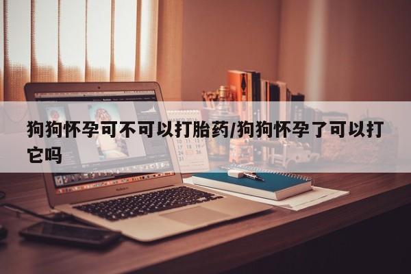 购买打胎药的联系方式，狗狗怀孕可不可以打胎药/狗狗怀孕了可以打它吗