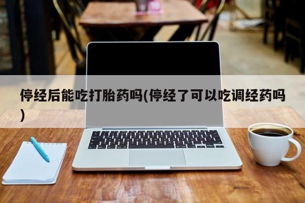 购买打胎药的联系方式，停经后能吃打胎药吗(停经了可以吃调经药吗)
