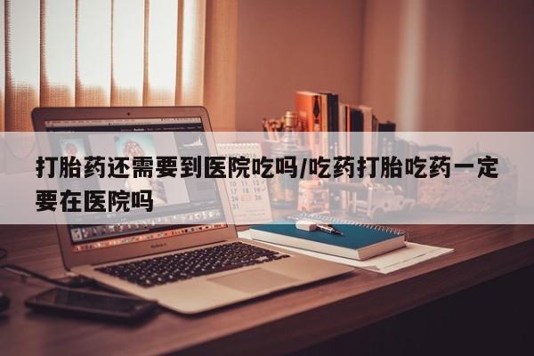 购买打胎药的联系方式，打胎药还需要到医院吃吗/吃药打胎吃药一定要在医院吗