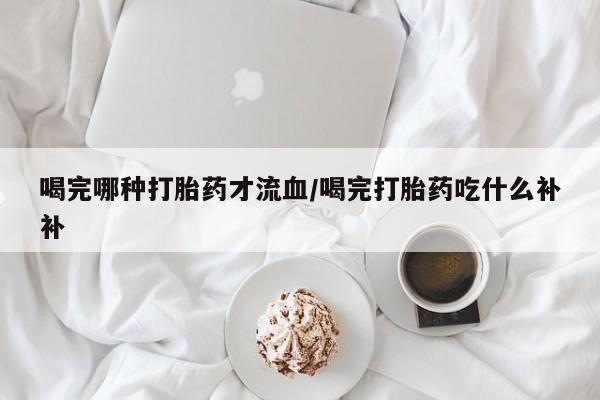 购买打胎药的联系方式，喝完哪种打胎药才流血/喝完打胎药吃什么补补