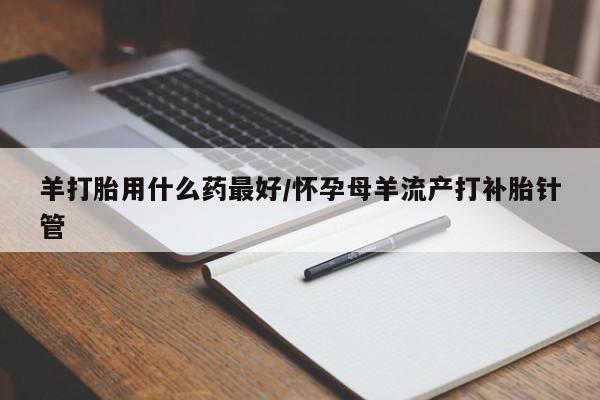 购买打胎药的联系方式，羊打胎用什么药最好/怀孕母羊流产打补胎针管
