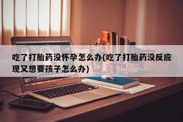购买打胎药的联系方式，吃了打胎药没怀孕怎么办(吃了打胎药没反应现又想要孩子怎么办)