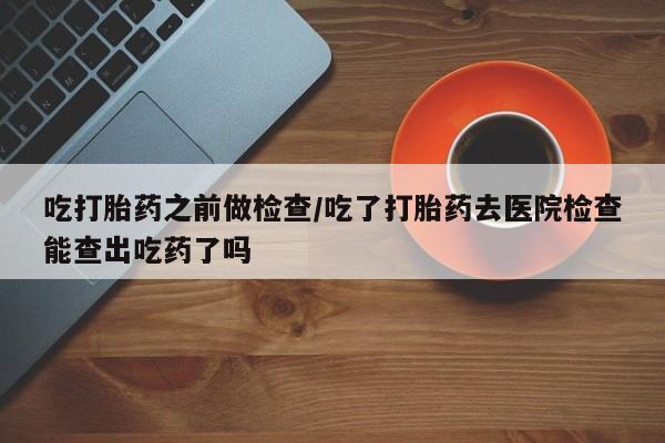 购买打胎药的联系方式，吃打胎药之前做检查/吃了打胎药去医院检查能查出吃药了吗