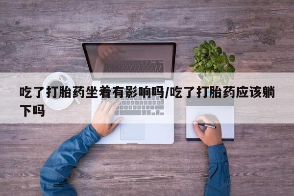 购买打胎药的联系方式，吃了打胎药坐着有影响吗/吃了打胎药应该躺下吗