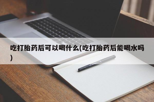 购买打胎药的联系方式，吃打胎药后可以喝什么(吃打胎药后能喝水吗)