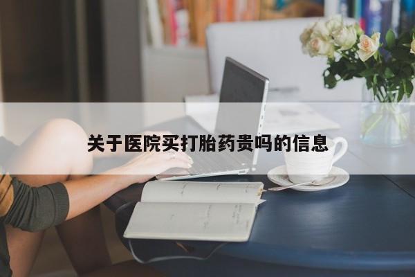 购买打胎药的联系方式，关于医院买打胎药贵吗的信息