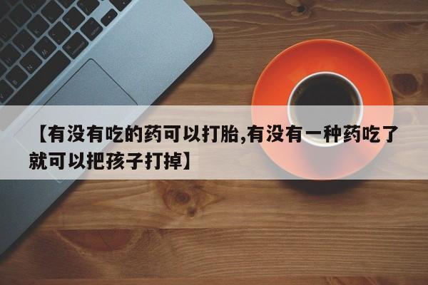 购买打胎药的联系方式，【有没有吃的药可以打胎,有没有一种药吃了就可以把孩子打掉】