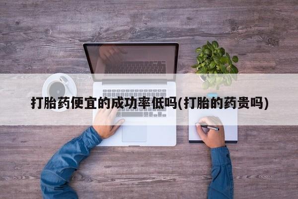 购买打胎药的联系方式，打胎药便宜的成功率低吗(打胎的药贵吗)