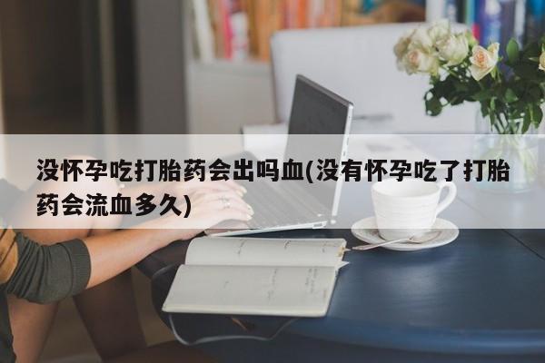 购买打胎药的联系方式，没怀孕吃打胎药会出吗血(没有怀孕吃了打胎药会流血多久)