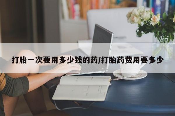 购买打胎药的联系方式，打胎一次要用多少钱的药/打胎药费用要多少