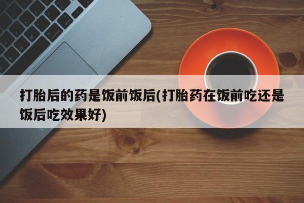 购买打胎药的联系方式，打胎后的药是饭前饭后(打胎药在饭前吃还是饭后吃效果好)
