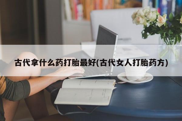 购买打胎药的联系方式，古代拿什么药打胎最好(古代女人打胎药方)