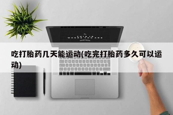 购买打胎药的联系方式，吃打胎药几天能运动(吃完打胎药多久可以运动)